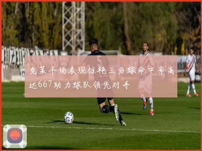 克莱半场表现惊艳三分球命中率高达667助力球队领先对手