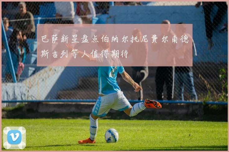 巴萨新星盘点伯纳尔托尼费尔南德斯吉列等人值得期待