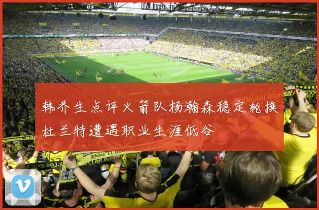 韩乔生点评火箭队杨瀚森稳定轮换杜兰特遭遇职业生涯低谷