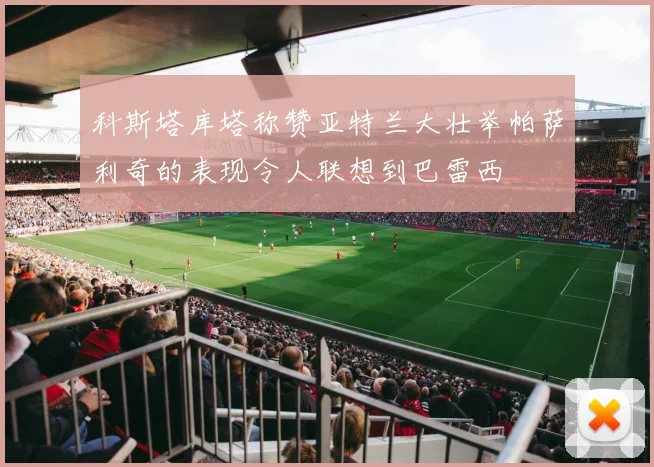 科斯塔库塔称赞亚特兰大壮举帕萨利奇的表现令人联想到巴雷西