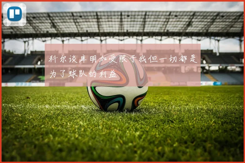 科尔谈库明加受限于我但一切都是为了球队的利益
