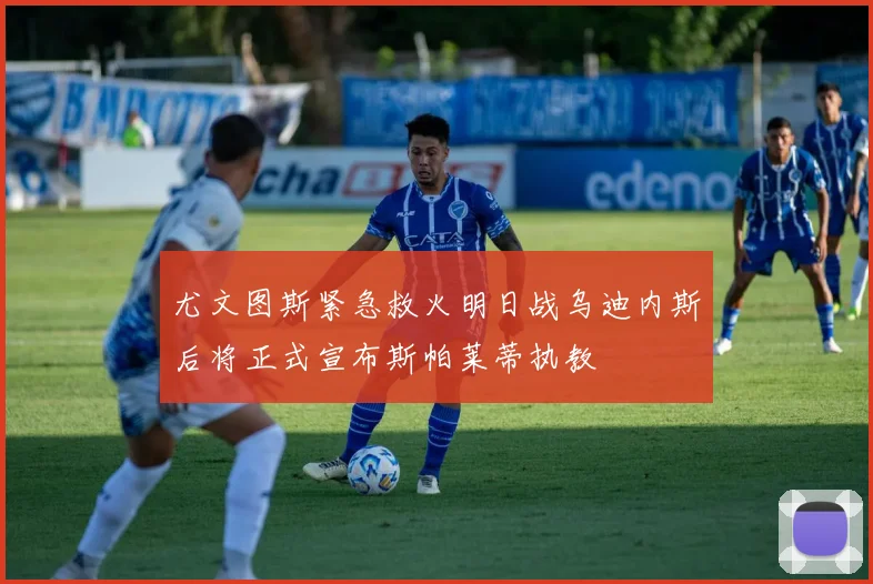 尤文图斯紧急救火明日战乌迪内斯后将正式宣布斯帕莱蒂执教
