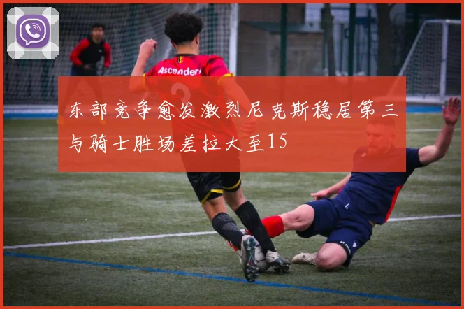 东部竞争愈发激烈尼克斯稳居第三与骑士胜场差拉大至15