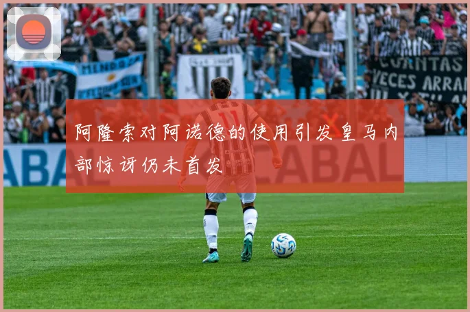 阿隆索对阿诺德的使用引发皇马内部惊讶仍未首发