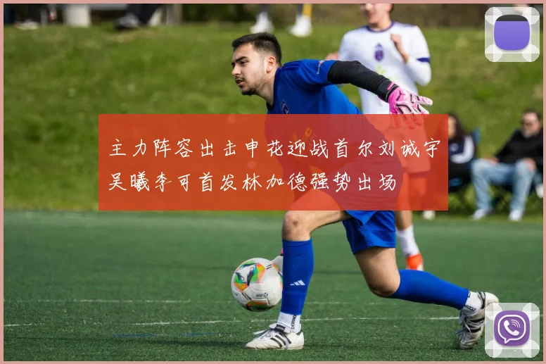 主力阵容出击申花迎战首尔刘诚宇吴曦李可首发林加德强势出场