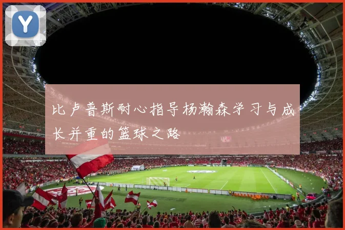 比卢普斯耐心指导杨瀚森学习与成长并重的篮球之路