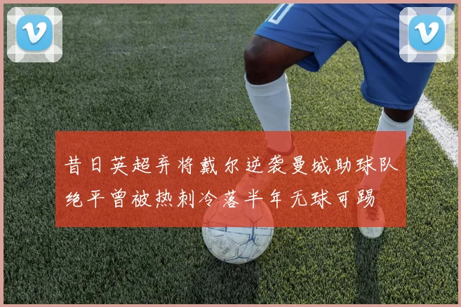 昔日英超弃将戴尔逆袭曼城助球队绝平曾被热刺冷落半年无球可踢