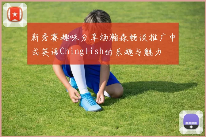 新秀赛趣味分享杨瀚森畅谈推广中式英语Chinglish的乐趣与魅力