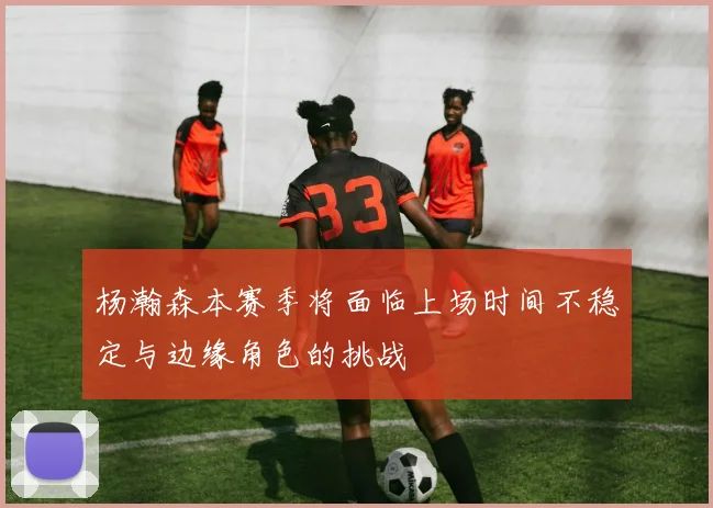 杨瀚森本赛季将面临上场时间不稳定与边缘角色的挑战