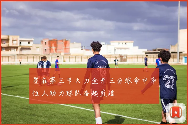 墨菲第三节火力全开三分球命中率惊人助力球队奋起直追