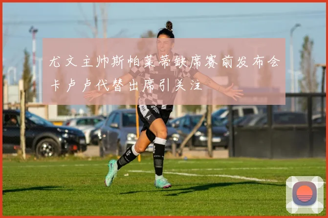 尤文主帅斯帕莱蒂缺席赛前发布会卡卢卢代替出席引关注