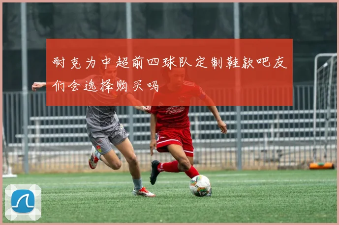 耐克为中超前四球队定制鞋款吧友们会选择购买吗