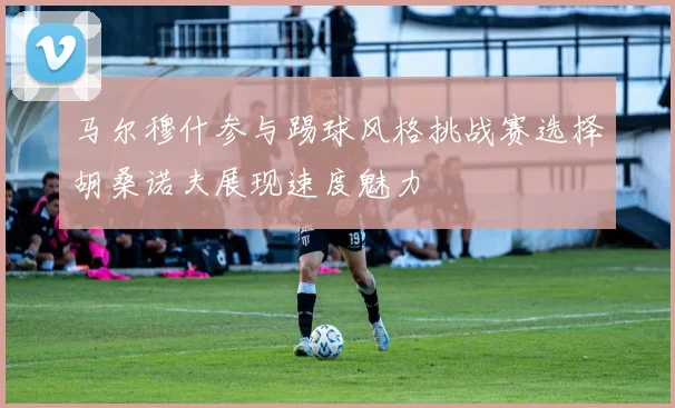 马尔穆什参与踢球风格挑战赛选择胡桑诺夫展现速度魅力