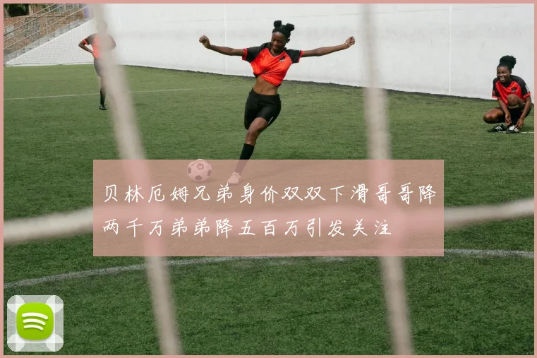 贝林厄姆兄弟身价双双下滑哥哥降两千万弟弟降五百万引发关注