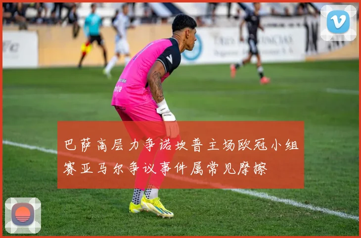 巴萨高层力争诺坎普主场欧冠小组赛亚马尔争议事件属常见摩擦