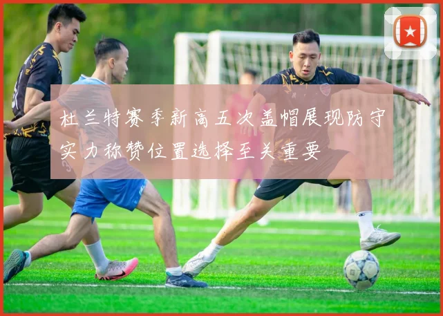 杜兰特赛季新高五次盖帽展现防守实力称赞位置选择至关重要