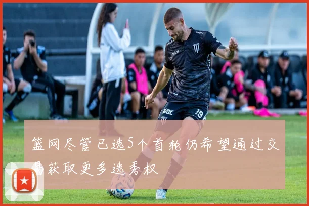 篮网尽管已选5个首轮仍希望通过交易获取更多选秀权