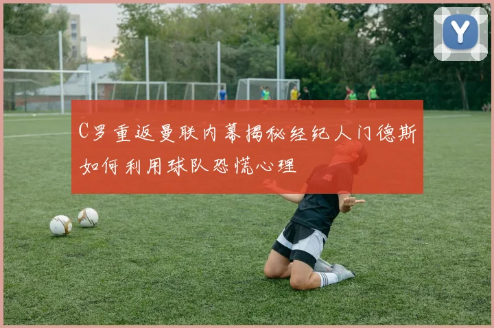C罗重返曼联内幕揭秘经纪人门德斯如何利用球队恐慌心理