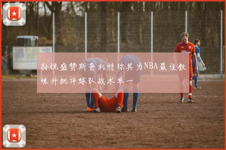 孙悦盛赞斯普利特称其为NBA最佳教练并批评球队战术单一