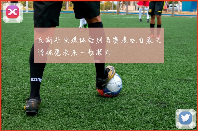 瓦斯社交媒体告别马赛表达自豪之情祝愿未来一切顺利