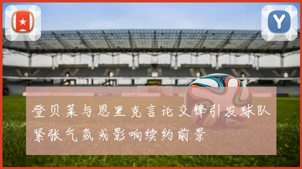 登贝莱与恩里克言论交锋引发球队紧张气氛或影响续约前景