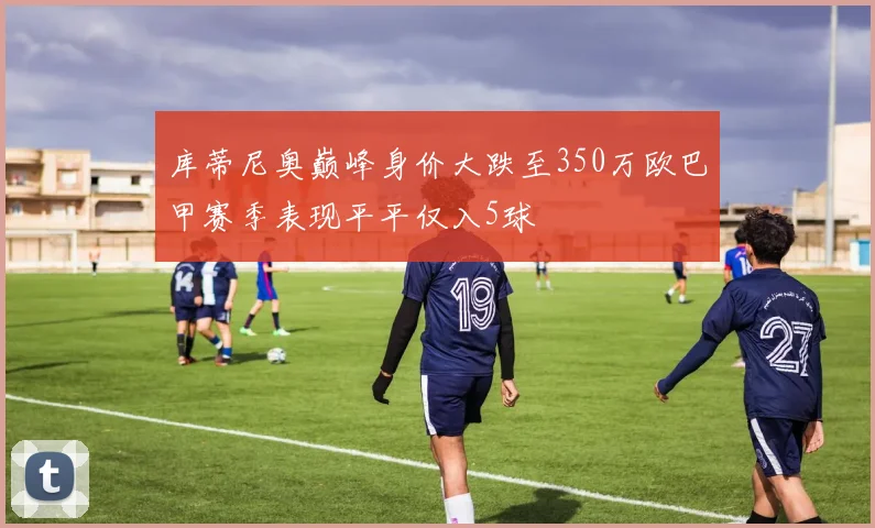 库蒂尼奥巅峰身价大跌至350万欧巴甲赛季表现平平仅入5球