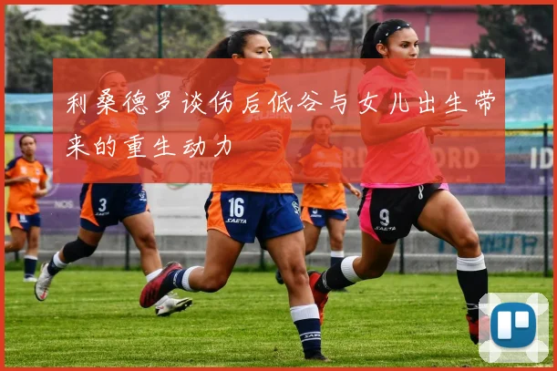 利桑德罗谈伤后低谷与女儿出生带来的重生动力