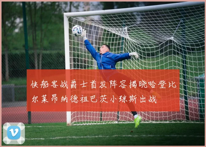 快船客战爵士首发阵容揭晓哈登比尔莱昂纳德祖巴茨小琼斯出战