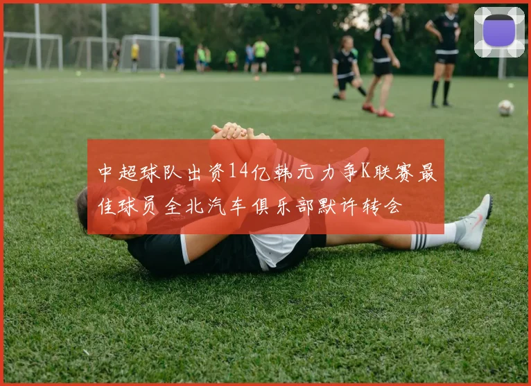 中超球队出资14亿韩元力争K联赛最佳球员全北汽车俱乐部默许转会