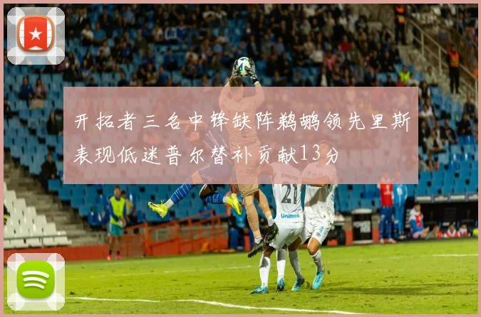 开拓者三名中锋缺阵鹈鹕领先里斯表现低迷普尔替补贡献13分