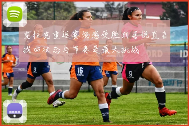 克拉克重返赛场感受胜利喜悦直言找回状态与节奏是最大挑战
