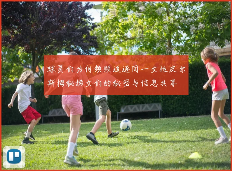 球员们为何频频追逐同一女性皮尔斯揭秘捞女们的秘密与信息共享