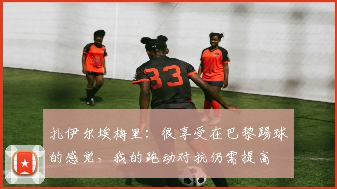 扎伊尔埃梅里：很享受在巴黎踢球的感觉，我的跑动对抗仍需提高