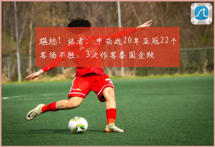 尴尬！记者：申花近20年亚冠22个客场不胜，3次作客泰国全败