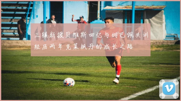 三镇新援贝维斯回忆与姆巴佩共训经历两年克莱枫丹的成长之路