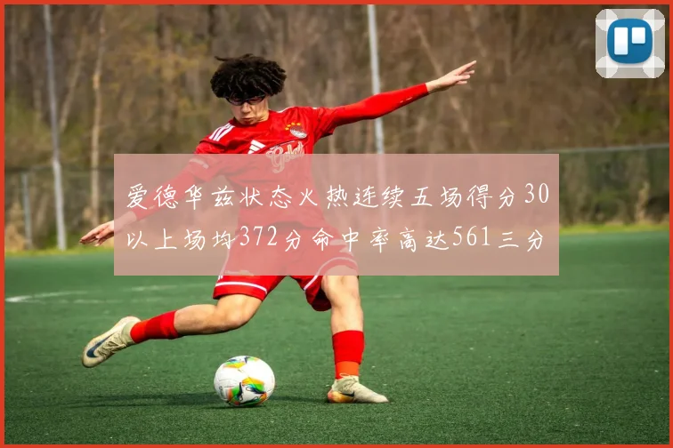 爱德华兹状态火热连续五场得分30以上场均372分命中率高达561三分命中率接近49