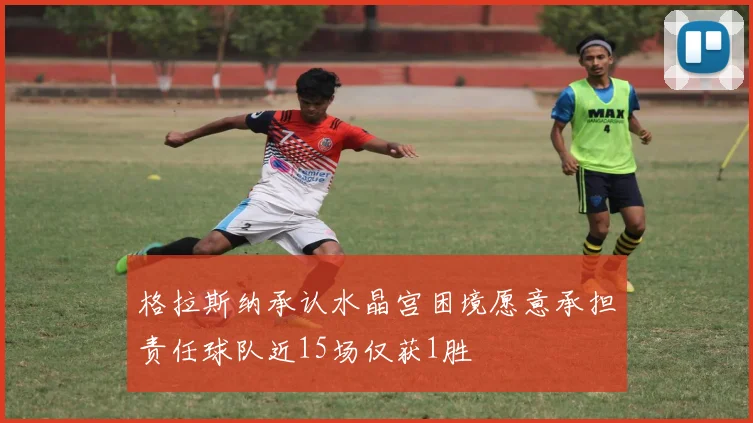 格拉斯纳承认水晶宫困境愿意承担责任球队近15场仅获1胜