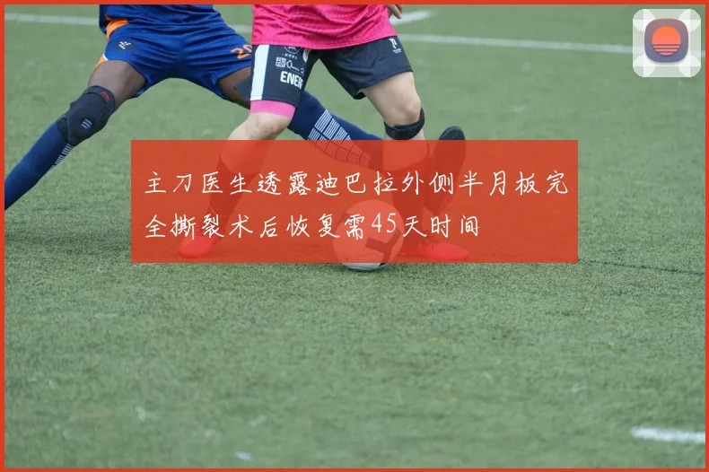 主刀医生透露迪巴拉外侧半月板完全撕裂术后恢复需45天时间