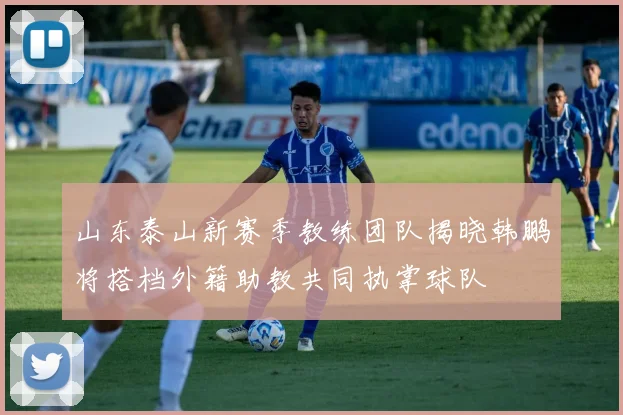 山东泰山新赛季教练团队揭晓韩鹏将搭档外籍助教共同执掌球队