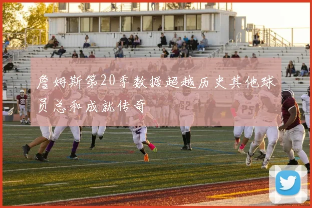 詹姆斯第20季数据超越历史其他球员总和成就传奇