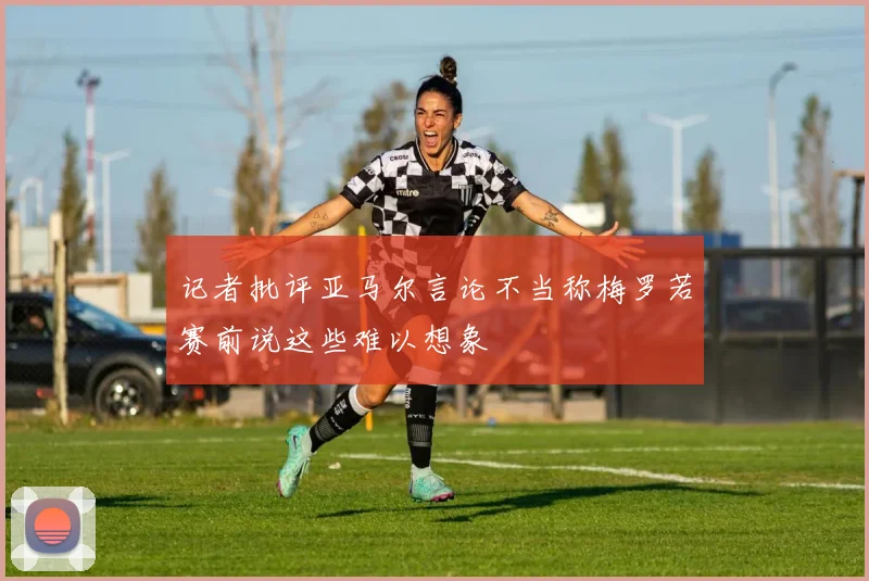 记者批评亚马尔言论不当称梅罗若赛前说这些难以想象