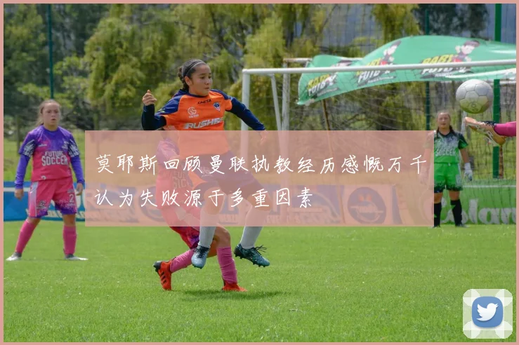 莫耶斯回顾曼联执教经历感慨万千认为失败源于多重因素