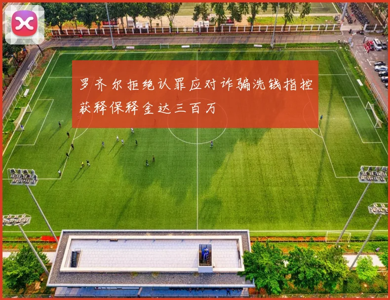 罗齐尔拒绝认罪应对诈骗洗钱指控获释保释金达三百万