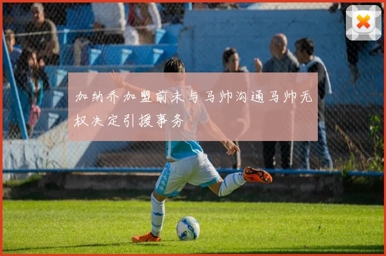 加纳乔加盟前未与马帅沟通马帅无权决定引援事务