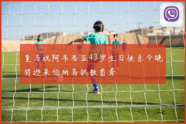 皇马祝阿韦洛亚43岁生日快乐今晚将迎来伯纳乌执教首秀