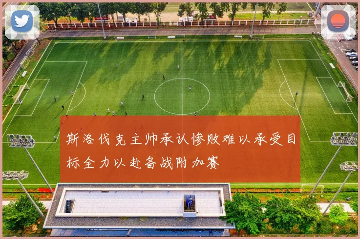 斯洛伐克主帅承认惨败难以承受目标全力以赴备战附加赛